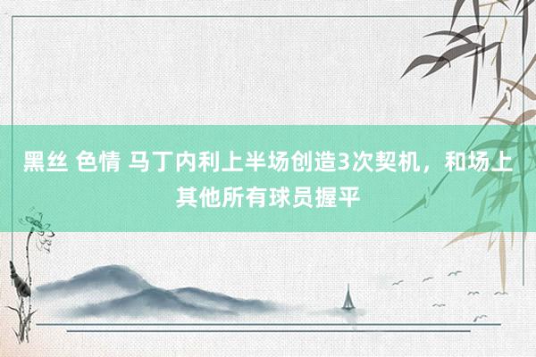 黑丝 色情 马丁内利上半场创造3次契机，和场上其他所有球员握平