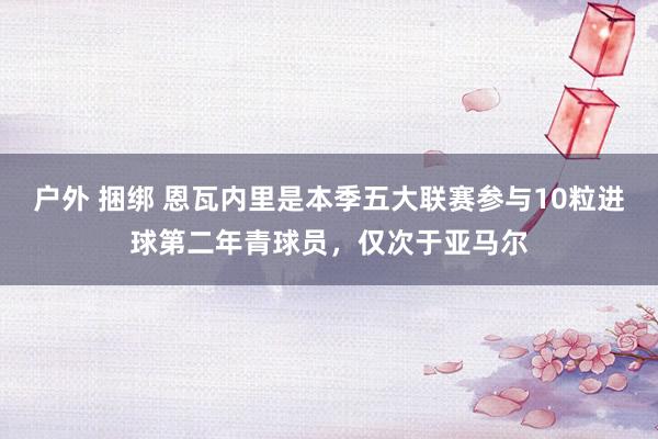 户外 捆绑 恩瓦内里是本季五大联赛参与10粒进球第二年青球员，仅次于亚马尔