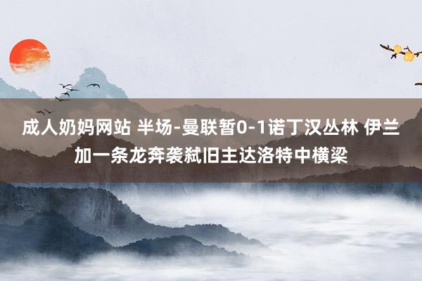 成人奶妈网站 半场-曼联暂0-1诺丁汉丛林 伊兰加一条龙奔袭弑旧主达洛特中横梁