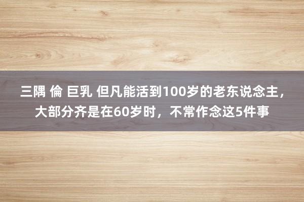 三隅 倫 巨乳 但凡能活到100岁的老东说念主，大部分齐是在60岁时，不常作念这5件事
