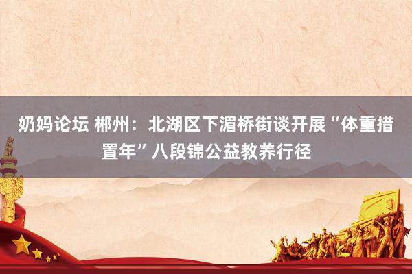 奶妈论坛 郴州:北湖区下湄桥街谈开展“体重措置年”八段锦公益教养行径