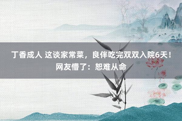 丁香成人 这谈家常菜，良伴吃完双双入院6天！网友懵了：恕难从命