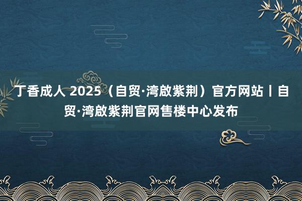 丁香成人 2025（自贸·湾啟紫荆）官方网站丨自贸·湾啟紫荆官网售楼中心发布