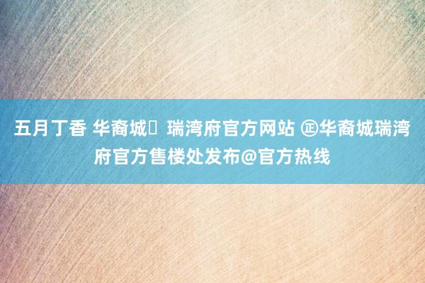 五月丁香 华裔城✦瑞湾府官方网站 ㊣华裔城瑞湾府官方售楼处发布@官方热线