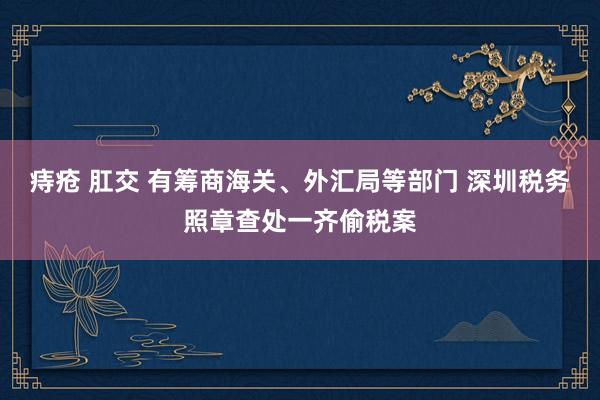 痔疮 肛交 有筹商海关、外汇局等部门 深圳税务照章查处一齐偷税案
