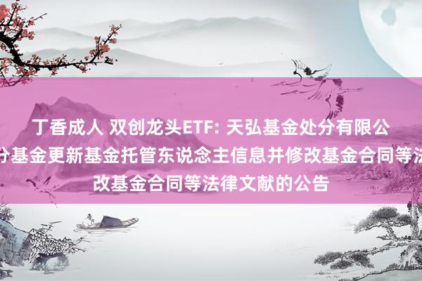 丁香成人 双创龙头ETF: 天弘基金处分有限公司对于旗下部分基金更新基金托管东说念主信息并修改基金合同等法律文献的公告