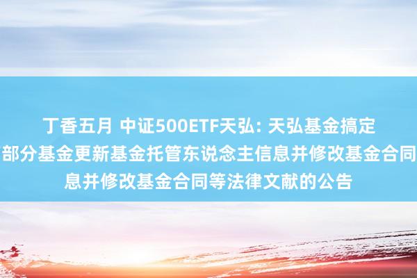 丁香五月 中证500ETF天弘: 天弘基金搞定有限公司对于旗下部分基金更新基金托管东说念主信息并修改基金合同等法律文献的公告