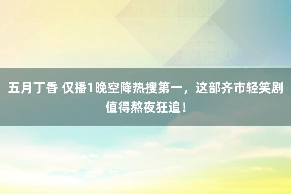 五月丁香 仅播1晚空降热搜第一，这部齐市轻笑剧值得熬夜狂追！
