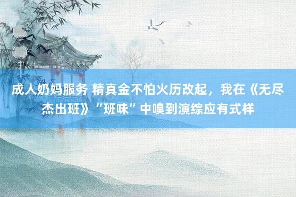 成人奶妈服务 精真金不怕火历改起，我在《无尽杰出班》“班味”中嗅到演综应有式样