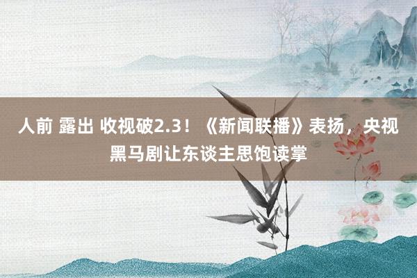 人前 露出 收视破2.3！《新闻联播》表扬，央视黑马剧让东谈主思饱读掌