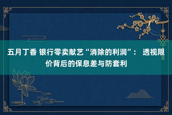 五月丁香 银行零卖献艺“消除的利润”： 透视限价背后的保息差与防套利