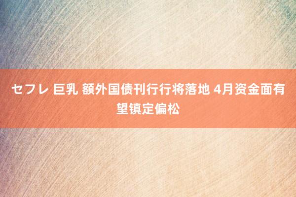 セフレ 巨乳 额外国债刊行行将落地 4月资金面有望镇定偏松