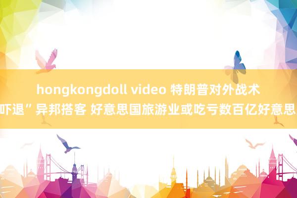 hongkongdoll video 特朗普对外战术“吓退”异邦搭客 好意思国旅游业或吃亏数百亿好意思元