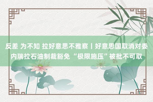 反差 为不知 拉好意思不雅察丨好意思国取消对委内瑞拉石油制裁豁免 “极限施压”被批不可取