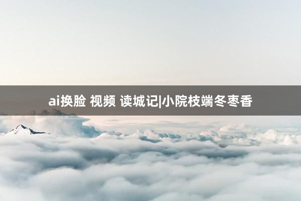 ai换脸 视频 读城记|小院枝端冬枣香