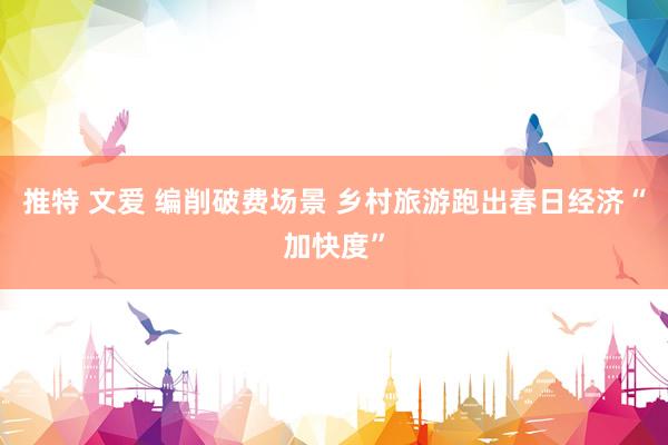 推特 文爱 编削破费场景 乡村旅游跑出春日经济“加快度”