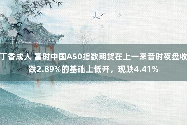 丁香成人 富时中国A50指数期货在上一来昔时夜盘收跌2.89%的基础上低开，现跌4.41%