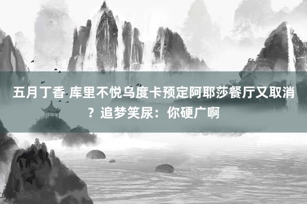 五月丁香 库里不悦乌度卡预定阿耶莎餐厅又取消？追梦笑尿：你硬广啊