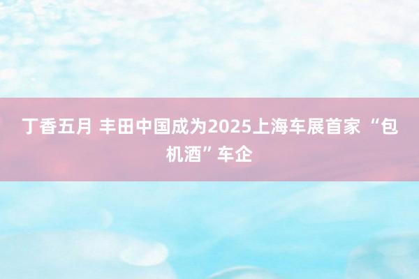 丁香五月 丰田中国成为2025上海车展首家 “包机酒”车企