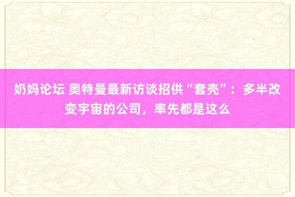 奶妈论坛 奥特曼最新访谈招供“套壳”：多半改变宇宙的公司，率先都是这么