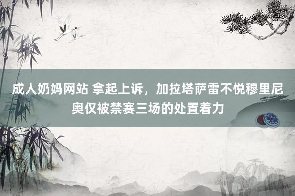 成人奶妈网站 拿起上诉，加拉塔萨雷不悦穆里尼奥仅被禁赛三场的处置着力