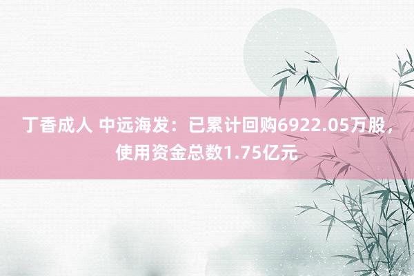 丁香成人 中远海发：已累计回购6922.05万股，使用资金总数1.75亿元