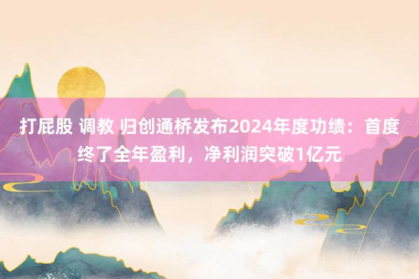 打屁股 调教 归创通桥发布2024年度功绩：首度终了全年盈利，净利润突破1亿元