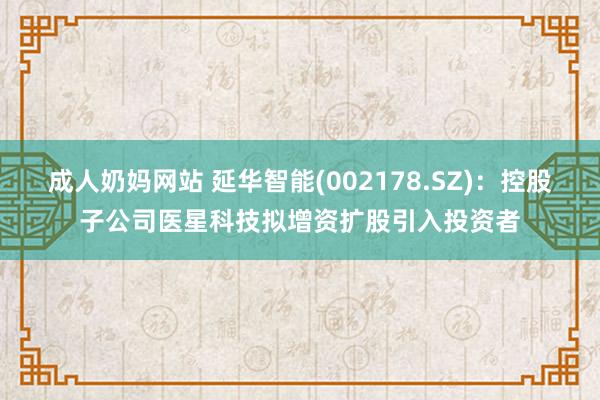 成人奶妈网站 延华智能(002178.SZ)：控股子公司医星科技拟增资扩股引入投资者