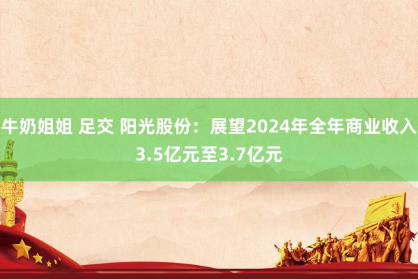 牛奶姐姐 足交 阳光股份：展望2024年全年商业收入3.5亿元至3.7亿元