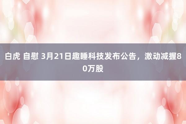 白虎 自慰 3月21日趣睡科技发布公告，激动减握80万股