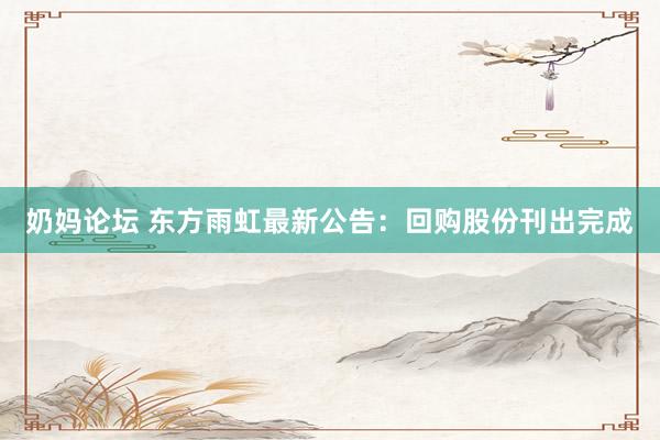 奶妈论坛 东方雨虹最新公告：回购股份刊出完成