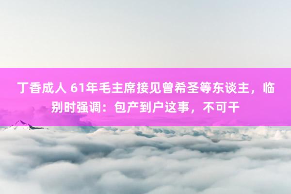丁香成人 61年毛主席接见曾希圣等东谈主，临别时强调：包产到户这事，不可干