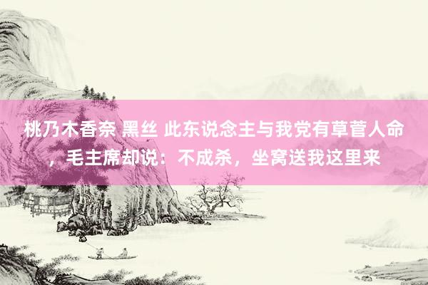 桃乃木香奈 黑丝 此东说念主与我党有草菅人命，毛主席却说：不成杀，坐窝送我这里来