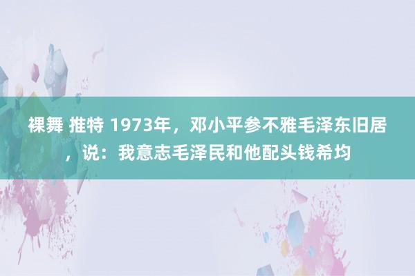 裸舞 推特 1973年，邓小平参不雅毛泽东旧居，说：我意志毛泽民和他配头钱希均