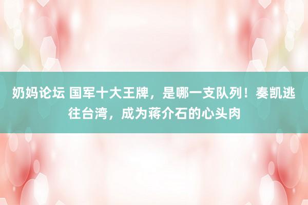 奶妈论坛 国军十大王牌，是哪一支队列！奏凯逃往台湾，成为蒋介石的心头肉