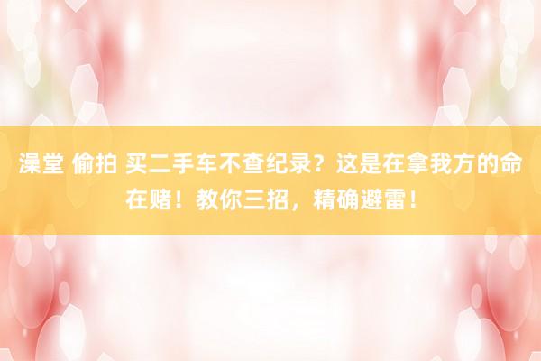澡堂 偷拍 买二手车不查纪录？这是在拿我方的命在赌！教你三招，精确避雷！