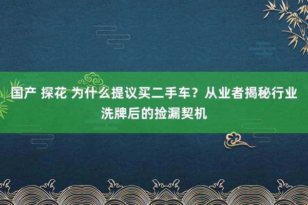 国产 探花 为什么提议买二手车？从业者揭秘行业洗牌后的捡漏契机