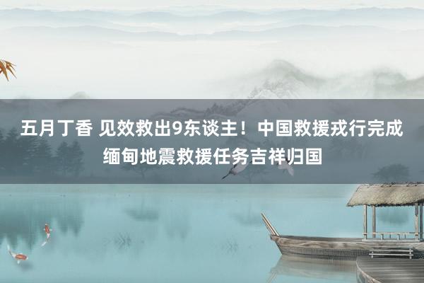 五月丁香 见效救出9东谈主！中国救援戎行完成缅甸地震救援任务吉祥归国