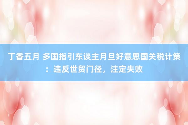 丁香五月 多国指引东谈主月旦好意思国关税计策：违反世贸门径，注定失败