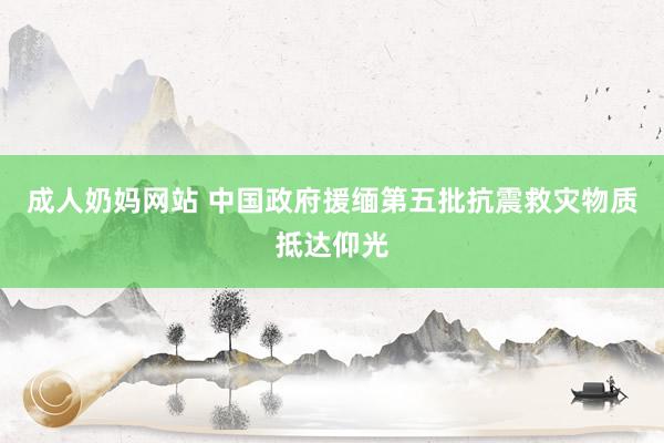 成人奶妈网站 中国政府援缅第五批抗震救灾物质抵达仰光