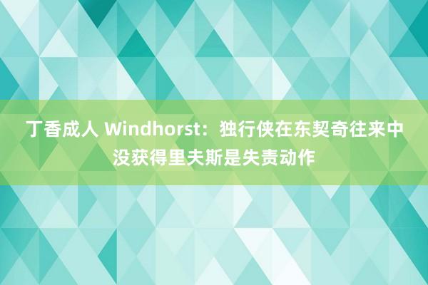 丁香成人 Windhorst：独行侠在东契奇往来中没获得里夫斯是失责动作