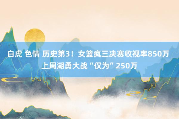 白虎 色情 历史第3！女篮疯三决赛收视率850万 上周湖勇大战“仅为”250万