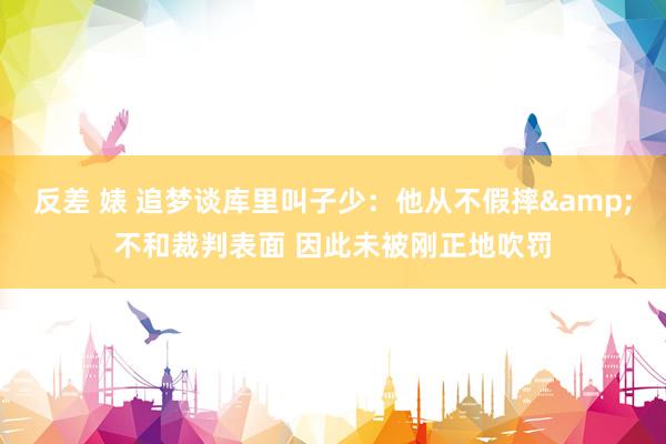 反差 婊 追梦谈库里叫子少：他从不假摔&不和裁判表面 因此未被刚正地吹罚