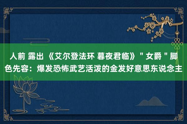 人前 露出 《艾尔登法环 暮夜君临》＂女爵＂脚色先容：爆发恐怖武艺活泼的金发好意思东说念主