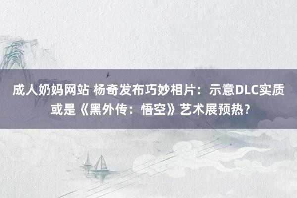 成人奶妈网站 杨奇发布巧妙相片：示意DLC实质 或是《黑外传：悟空》艺术展预热？