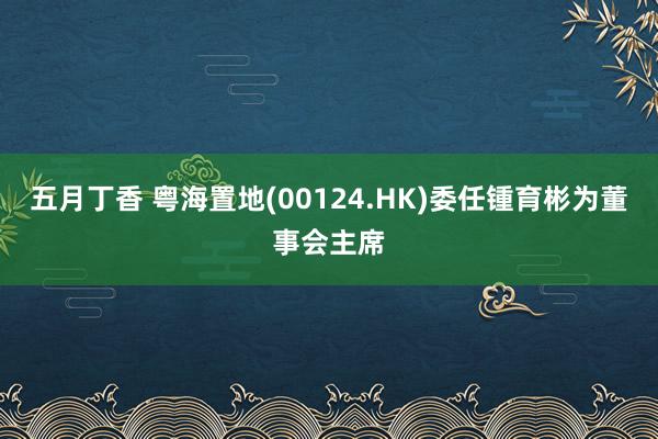 五月丁香 粤海置地(00124.HK)委任锺育彬为董事会主席