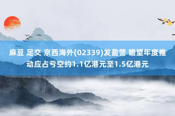 麻豆 足交 京西海外(02339)发盈警 瞻望年度推动应占亏空约1.1亿港元至1.5亿港元