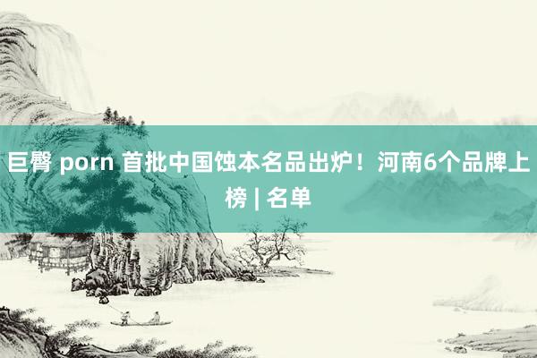巨臀 porn 首批中国蚀本名品出炉！河南6个品牌上榜 | 名单