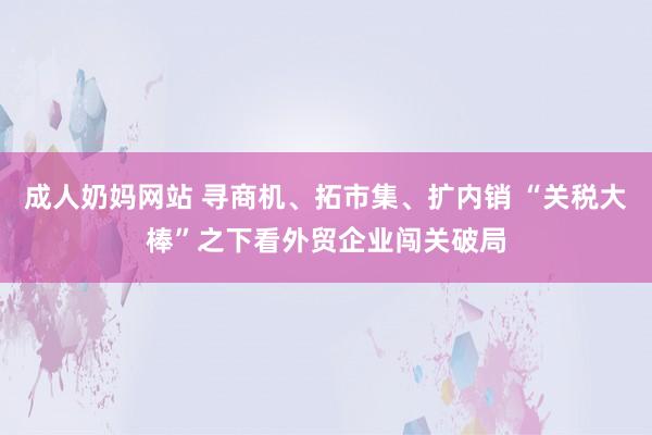 成人奶妈网站 寻商机、拓市集、扩内销 “关税大棒”之下看外贸企业闯关破局