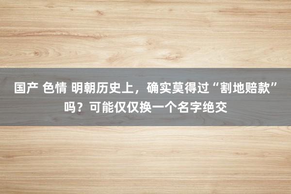国产 色情 明朝历史上，确实莫得过“割地赔款”吗？可能仅仅换一个名字绝交